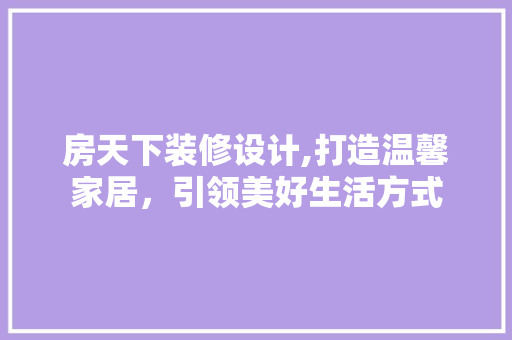 房天下装修设计,打造温馨家居，引领美好生活方式
