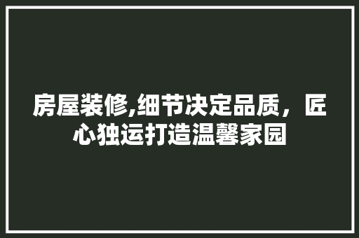 房屋装修,细节决定品质，匠心独运打造温馨家园