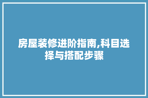 房屋装修进阶指南,科目选择与搭配步骤