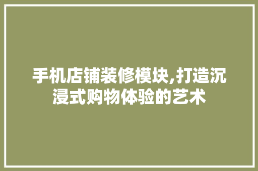 手机店铺装修模块,打造沉浸式购物体验的艺术