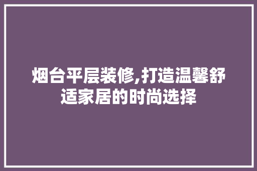 烟台平层装修,打造温馨舒适家居的时尚选择