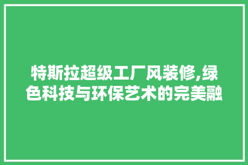 特斯拉超级工厂风装修,绿色科技与环保艺术的完美融合