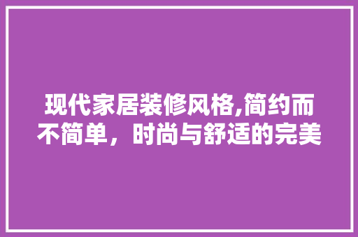 现代家居装修风格,简约而不简单，时尚与舒适的完美融合