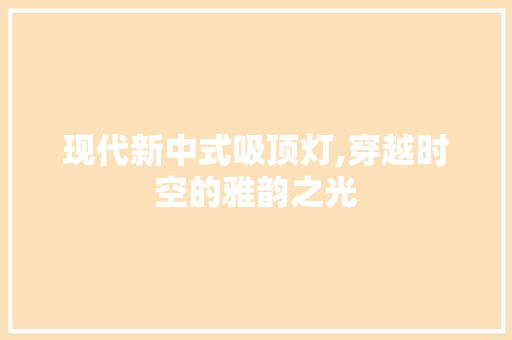 现代新中式吸顶灯,穿越时空的雅韵之光