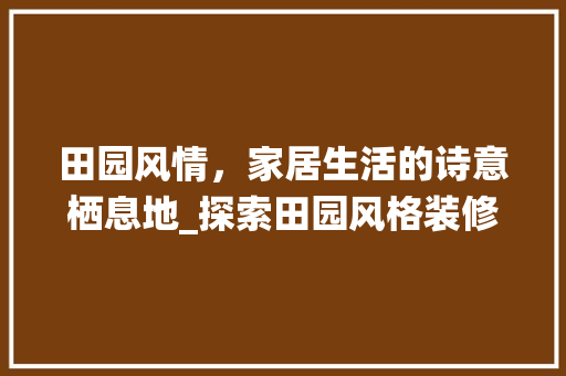 田园风情，家居生活的诗意栖息地_探索田园风格装修的魅力