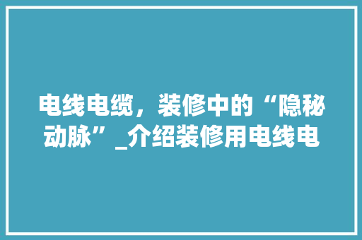 电线电缆，装修中的“隐秘动脉”_介绍装修用电线电缆的重要性与选购方法