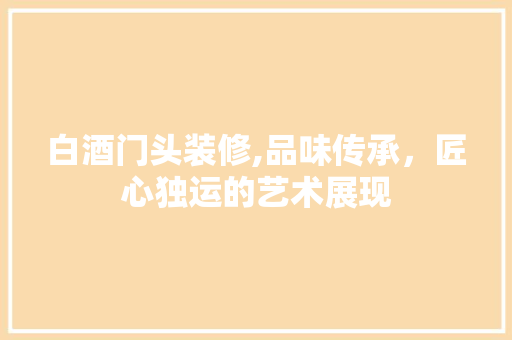 白酒门头装修,品味传承，匠心独运的艺术展现