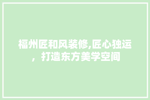 福州匠和风装修,匠心独运，打造东方美学空间