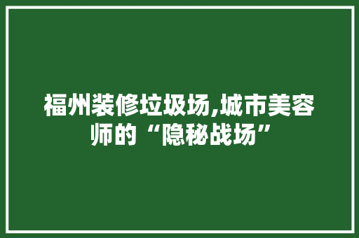 福州装修垃圾场,城市美容师的“隐秘战场”