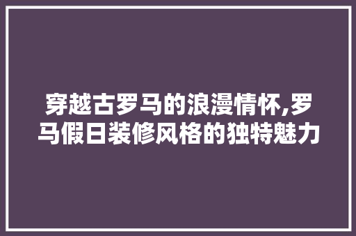 穿越古罗马的浪漫情怀,罗马假日装修风格的独特魅力