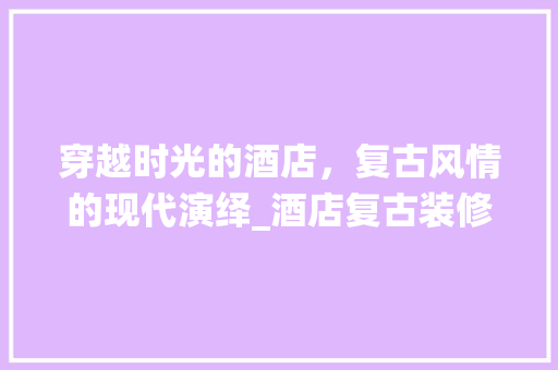 穿越时光的酒店，复古风情的现代演绎_酒店复古装修效果图赏析