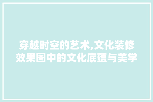 穿越时空的艺术,文化装修效果图中的文化底蕴与美学探析