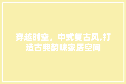 穿越时空，中式复古风,打造古典韵味家居空间