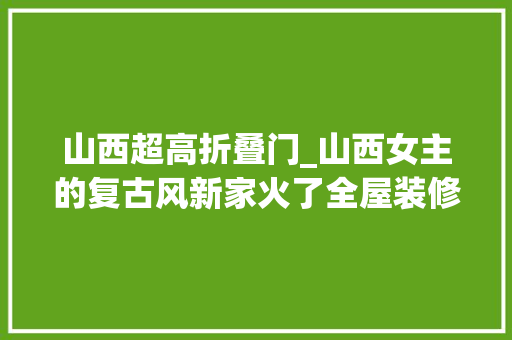山西超高折叠门_山西女主的复古风新家火了全屋装修精致又高级网友太梦幻了