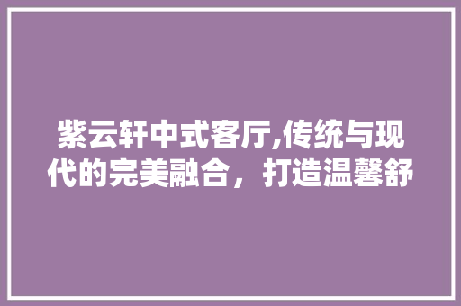 紫云轩中式客厅,传统与现代的完美融合，打造温馨舒适的家居空间