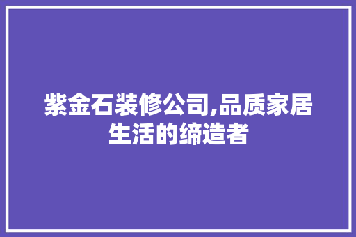 紫金石装修公司,品质家居生活的缔造者
