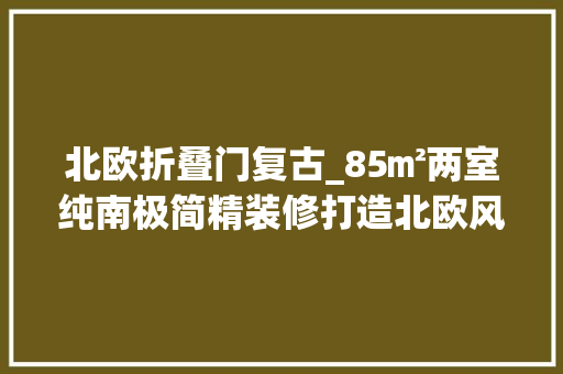 北欧折叠门复古_85㎡两室纯南极简精装修打造北欧风阳光婚房