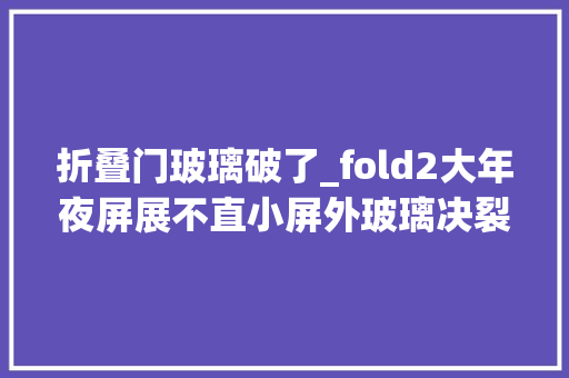 折叠门玻璃破了_fold2大年夜屏展不直小屏外玻璃决裂完美修复三星折叠手机