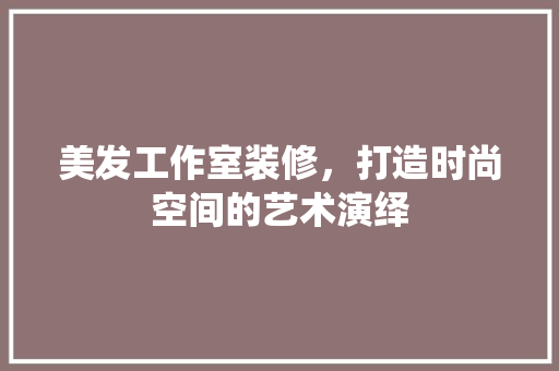 美发工作室装修，打造时尚空间的艺术演绎