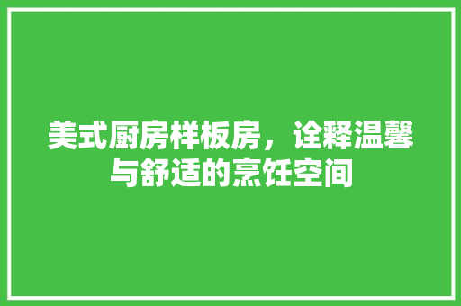 美式厨房样板房，诠释温馨与舒适的烹饪空间