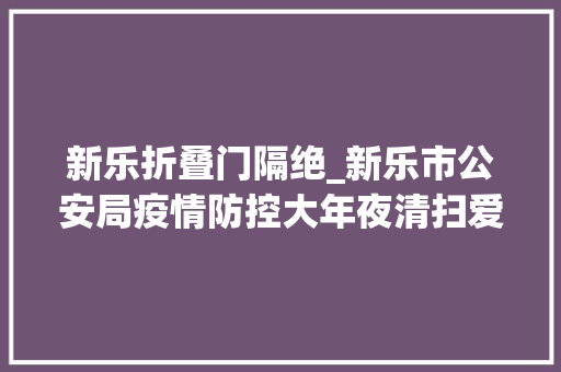 新乐折叠门隔绝_新乐市公安局疫情防控大年夜清扫爱国卫生筑防线