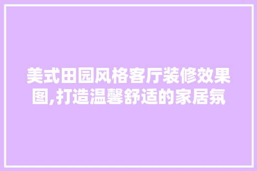 美式田园风格客厅装修效果图,打造温馨舒适的家居氛围