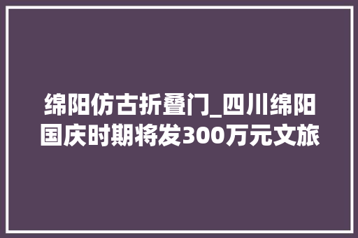 绵阳仿古折叠门_四川绵阳国庆时期将发300万元文旅消费券10条市域16条县域旅游线路等你来