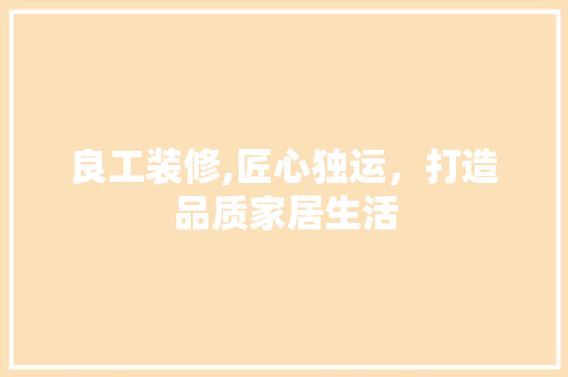 良工装修,匠心独运，打造品质家居生活