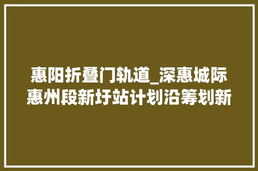 惠阳折叠门轨道_深惠城际惠州段新圩站计划沿筹划新龙大年夜道东侧并行设站