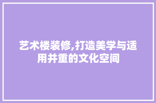 艺术楼装修,打造美学与适用并重的文化空间
