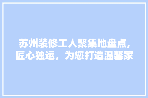 苏州装修工人聚集地盘点,匠心独运，为您打造温馨家园