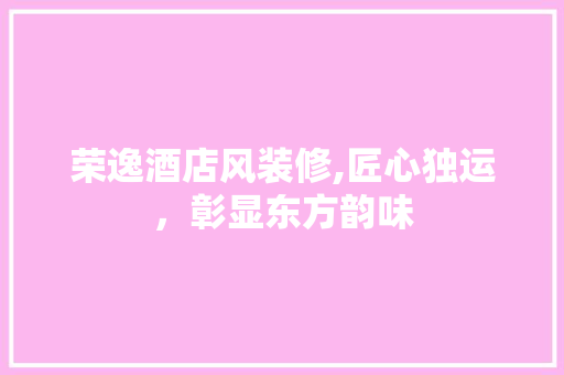荣逸酒店风装修,匠心独运，彰显东方韵味