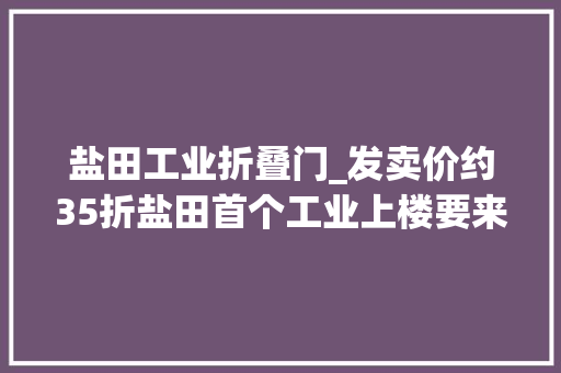 盐田工业折叠门_发卖价约35折盐田首个工业上楼要来了｜大年夜湾区产城速递