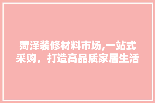 菏泽装修材料市场,一站式采购，打造高品质家居生活