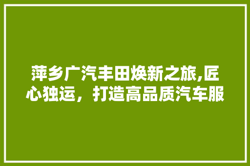 萍乡广汽丰田焕新之旅,匠心独运，打造高品质汽车服务空间