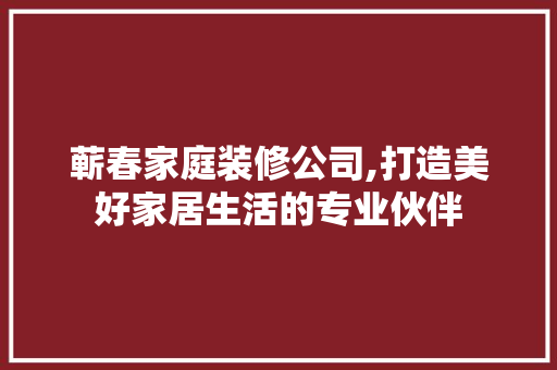 蕲春家庭装修公司,打造美好家居生活的专业伙伴