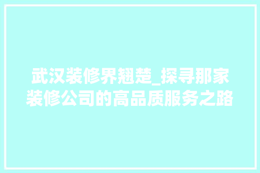 武汉装修界翘楚_探寻那家装修公司的高品质服务之路