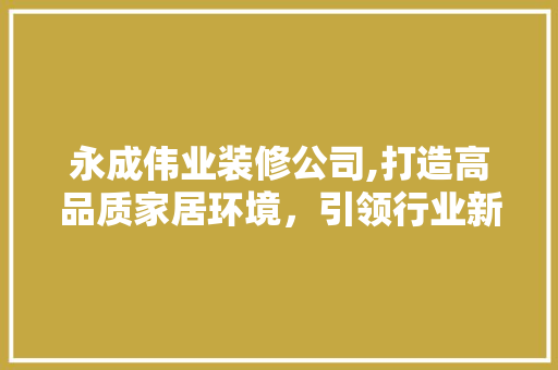 永成伟业装修公司,打造高品质家居环境，引领行业新风尚