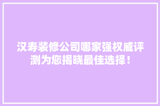 汉寿装修公司哪家强权威评测为您揭晓最佳选择！