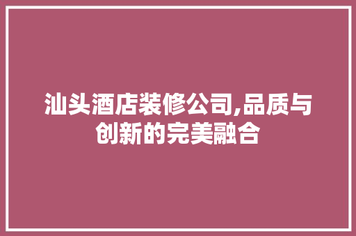 汕头酒店装修公司,品质与创新的完美融合