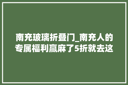 南充玻璃折叠门_南充人的专属福利赢麻了5折就去这里