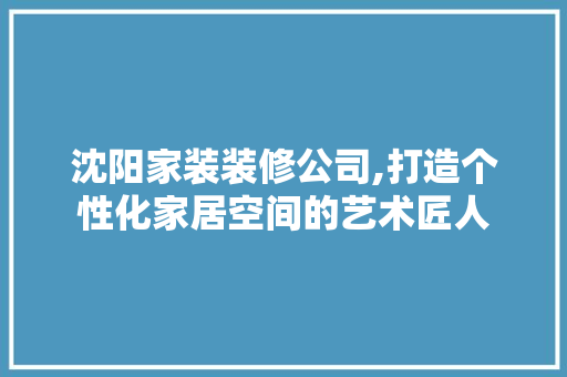 沈阳家装装修公司,打造个性化家居空间的艺术匠人