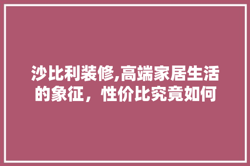 沙比利装修,高端家居生活的象征，性价比究竟如何