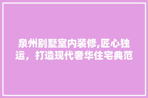 泉州别墅室内装修,匠心独运，打造现代奢华住宅典范