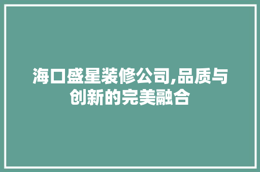 海口盛星装修公司,品质与创新的完美融合