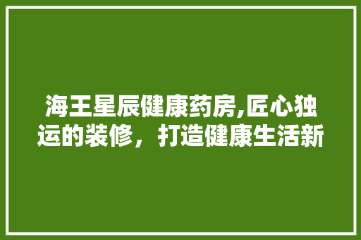 海王星辰健康药房,匠心独运的装修，打造健康生活新体验