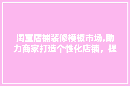 淘宝店铺装修模板市场,助力商家打造个性化店铺，提升购物体验