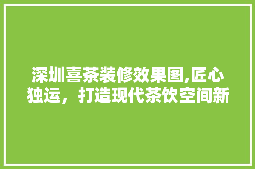 深圳喜茶装修效果图,匠心独运，打造现代茶饮空间新标杆