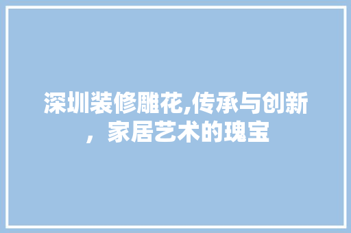 深圳装修雕花,传承与创新，家居艺术的瑰宝