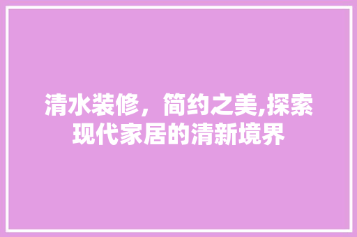 清水装修，简约之美,探索现代家居的清新境界